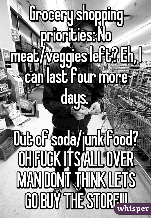Grocery shopping priorities: No meat/veggies left? Eh, I can last four more days. 

Out of soda/junk food? OH FUCK ITS ALL OVER MAN DONT THINK LETS GO BUY THE STORE!!!
