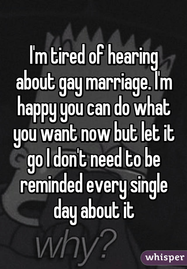 I'm tired of hearing about gay marriage. I'm happy you can do what you want now but let it go I don't need to be reminded every single day about it