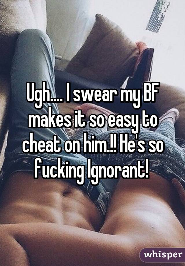 Ugh.... I swear my BF makes it so easy to cheat on him.!! He's so fucking Ignorant! 