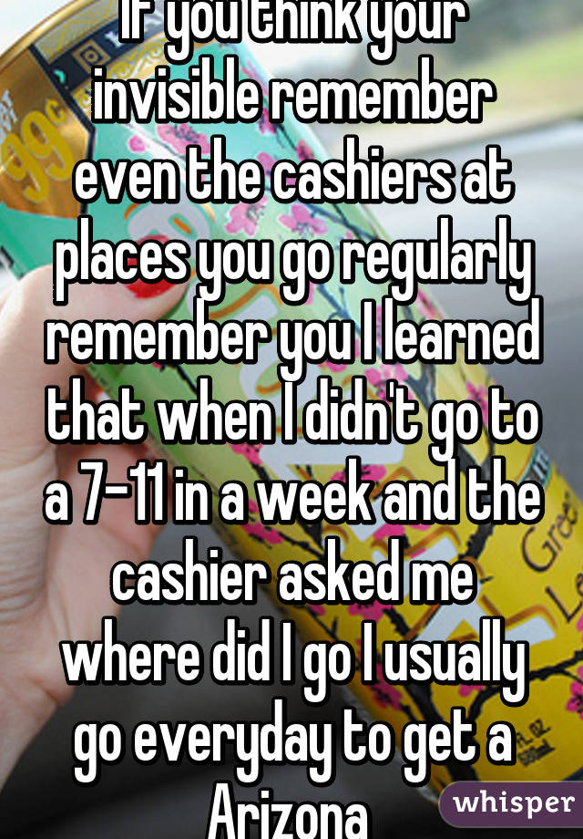 If you think your invisible remember even the cashiers at places you go regularly remember you I learned that when I didn't go to a 7-11 in a week and the cashier asked me where did I go I usually go everyday to get a Arizona 