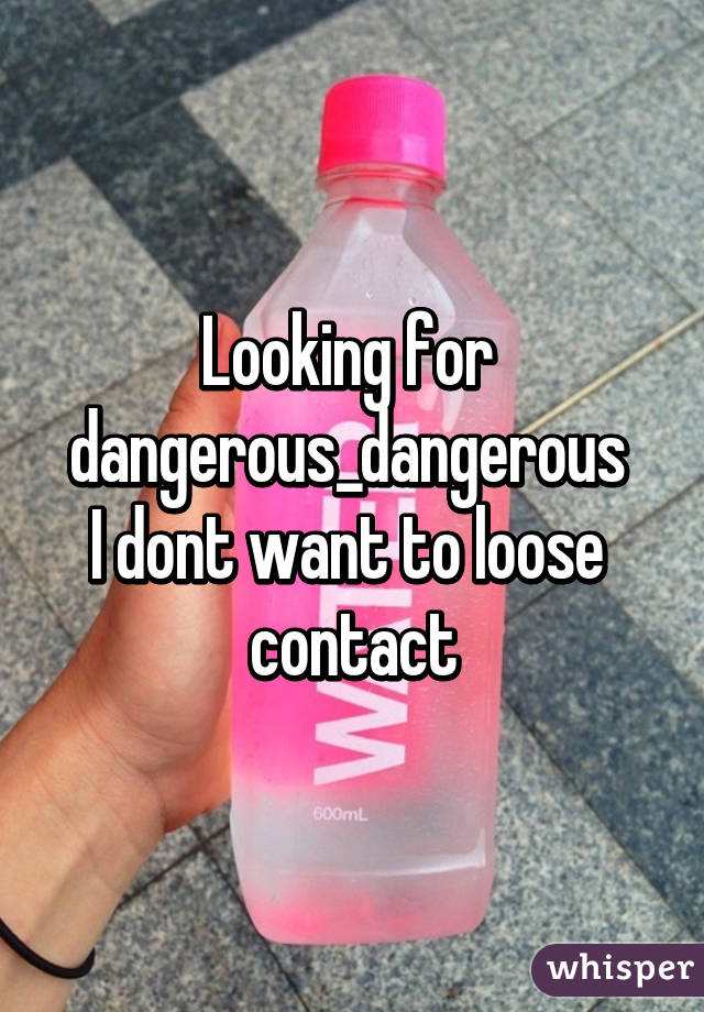 Looking for 
dangerous_dangerous 
I dont want to loose  contact