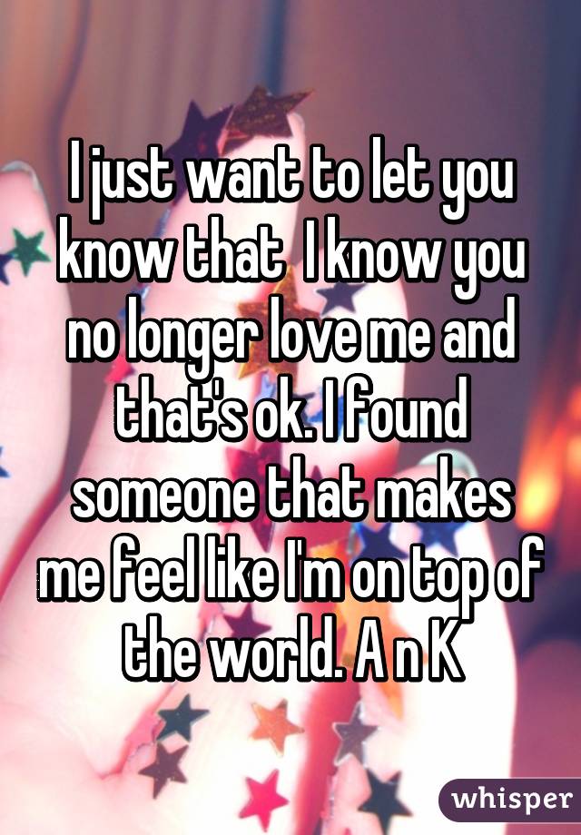 I just want to let you know that  I know you no longer love me and that's ok. I found someone that makes me feel like I'm on top of the world. A n K