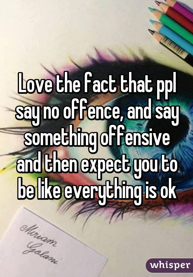 Love the fact that ppl say no offence, and say something offensive and then expect you to be like everything is ok