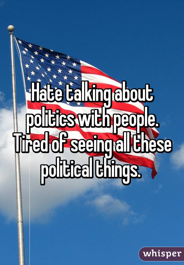 Hate talking about politics with people. Tired of seeing all these political things. 