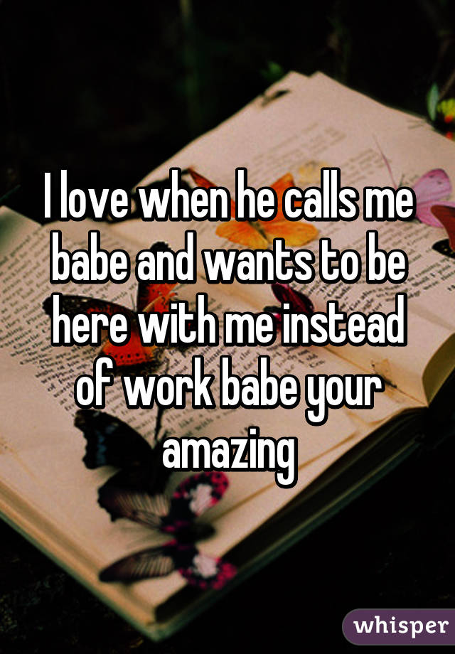 I love when he calls me babe and wants to be here with me instead of work babe your amazing