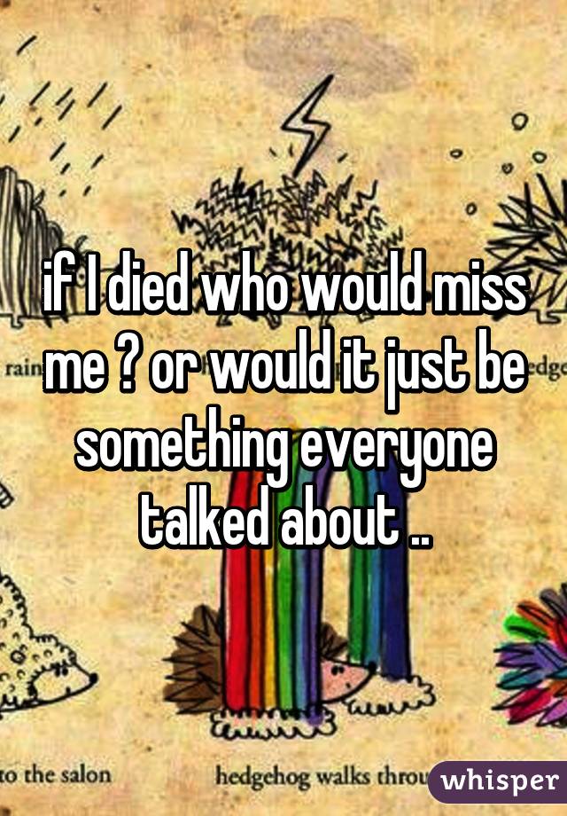 if I died who would miss me ? or would it just be something everyone talked about ..