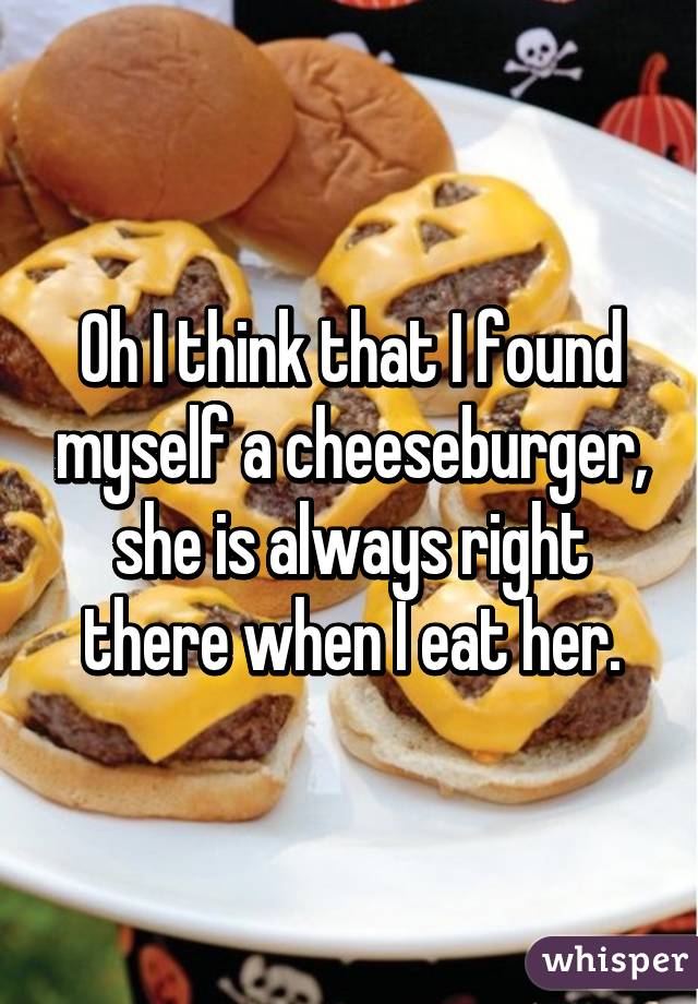 Oh I think that I found myself a cheeseburger, she is always right there when I eat her.