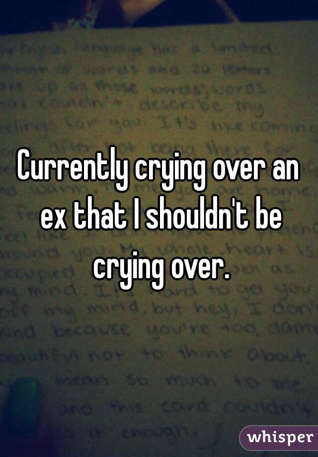 Currently crying over an ex that I shouldn't be crying over.