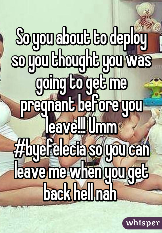 So you about to deploy so you thought you was going to get me pregnant before you leave!!! Umm #byefelecia so you can leave me when you get back hell nah 