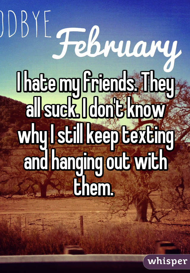 I hate my friends. They all suck. I don't know why I still keep texting and hanging out with them. 