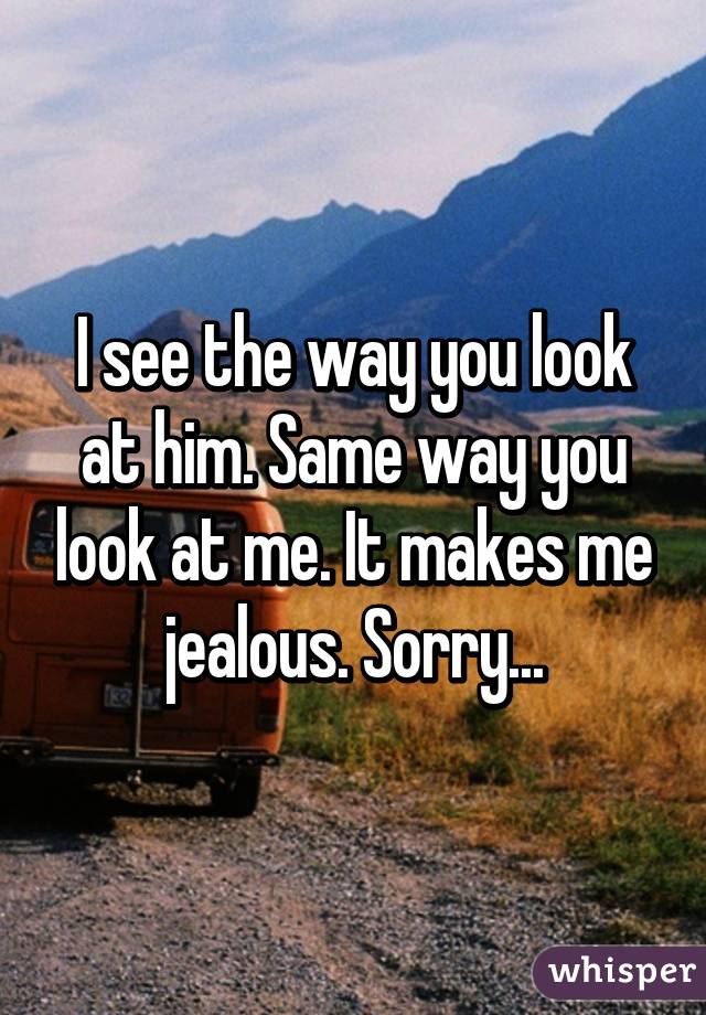 I see the way you look at him. Same way you look at me. It makes me jealous. Sorry...