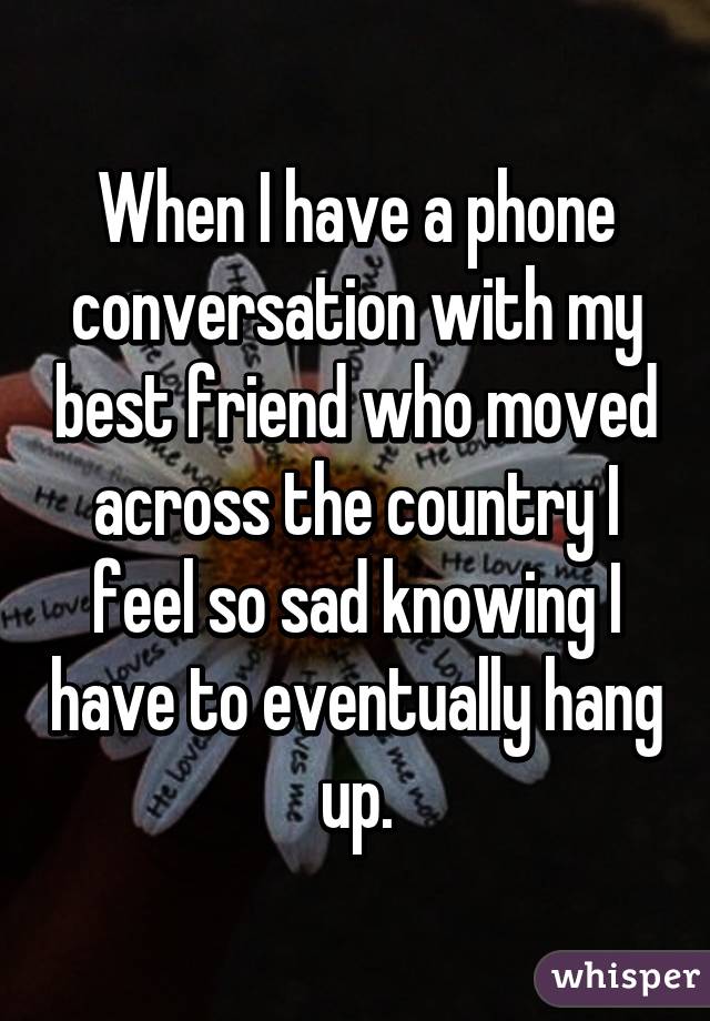 When I have a phone conversation with my best friend who moved across the country I feel so sad knowing I have to eventually hang up.