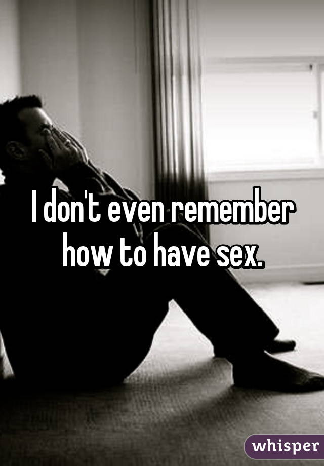 I don't even remember how to have sex.