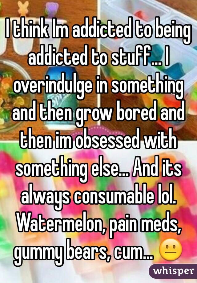 I think Im addicted to being addicted to stuff... I overindulge in something and then grow bored and then im obsessed with something else... And its always consumable lol. Watermelon, pain meds, gummy bears, cum... 😐