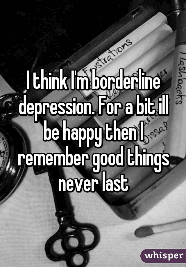 I think I'm borderline depression. For a bit ill be happy then I remember good things never last