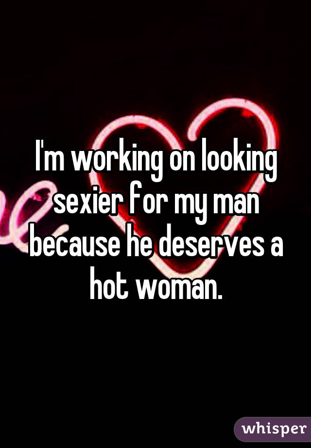I'm working on looking sexier for my man because he deserves a hot woman.