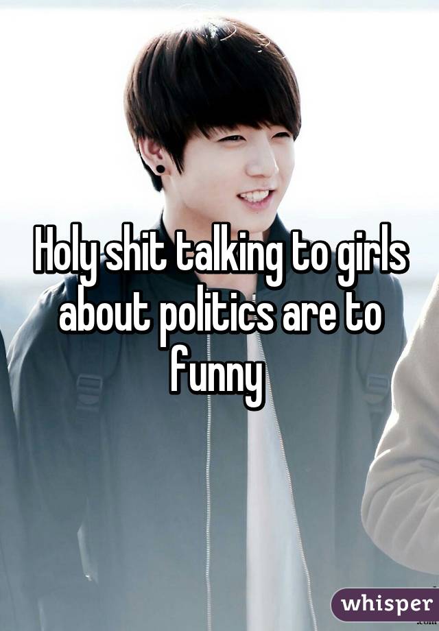 Holy shit talking to girls about politics are to funny 