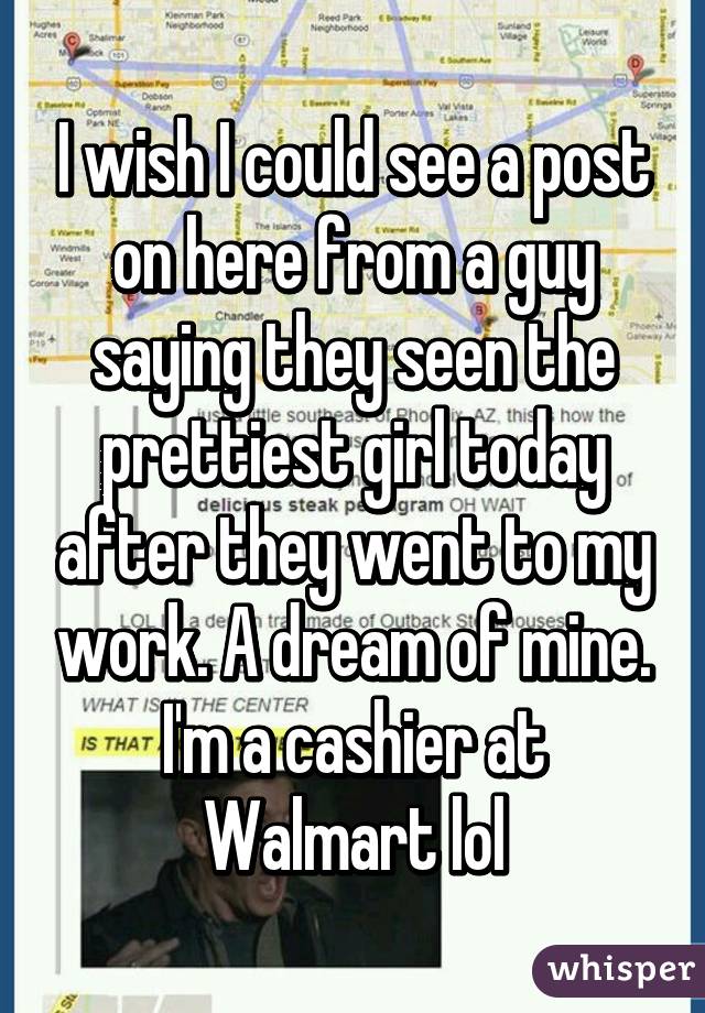 I wish I could see a post on here from a guy saying they seen the prettiest girl today after they went to my work. A dream of mine. I'm a cashier at Walmart lol