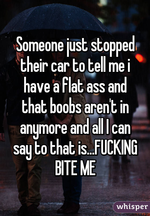 Someone just stopped their car to tell me i have a flat ass and that boobs aren't in anymore and all I can say to that is...FUCKING BITE ME