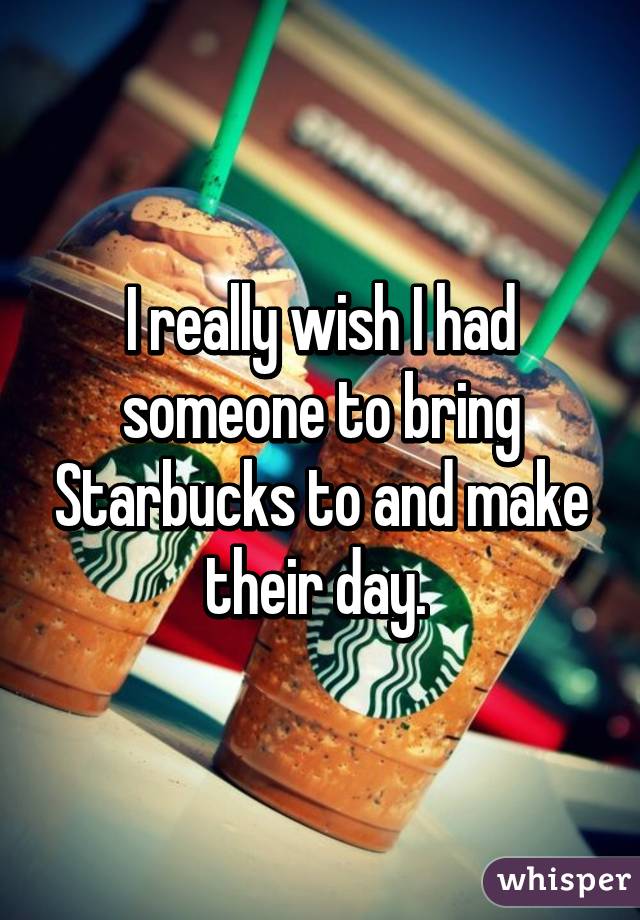 I really wish I had someone to bring Starbucks to and make their day. 