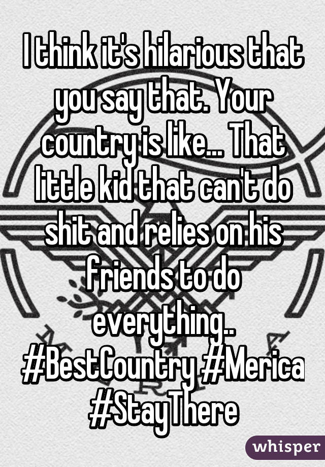 I think it's hilarious that you say that. Your country is like... That little kid that can't do shit and relies on his friends to do everything.. #BestCountry #Merica #StayThere