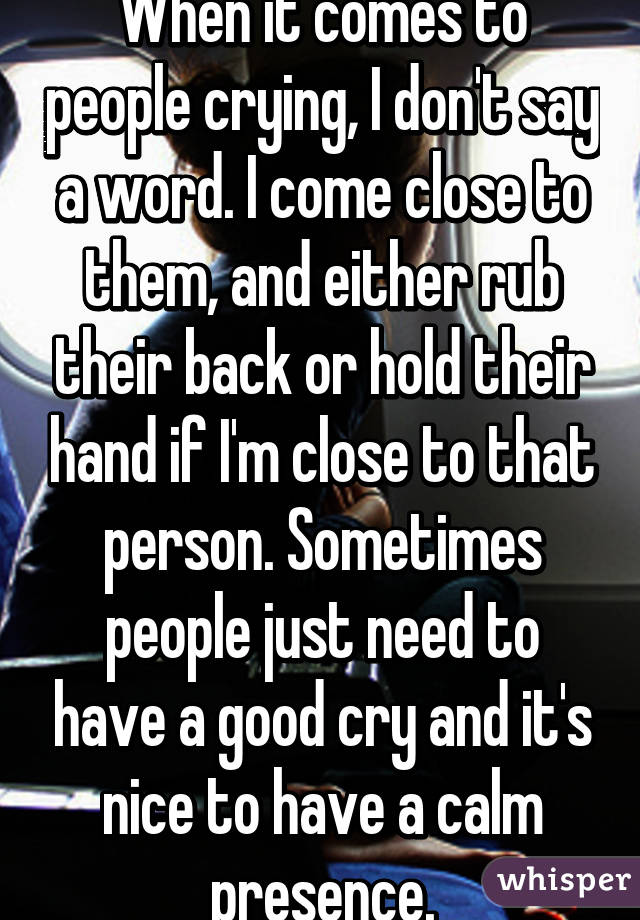 When it comes to people crying, I don't say a word. I come close to them, and either rub their back or hold their hand if I'm close to that person. Sometimes people just need to have a good cry and it's nice to have a calm presence.