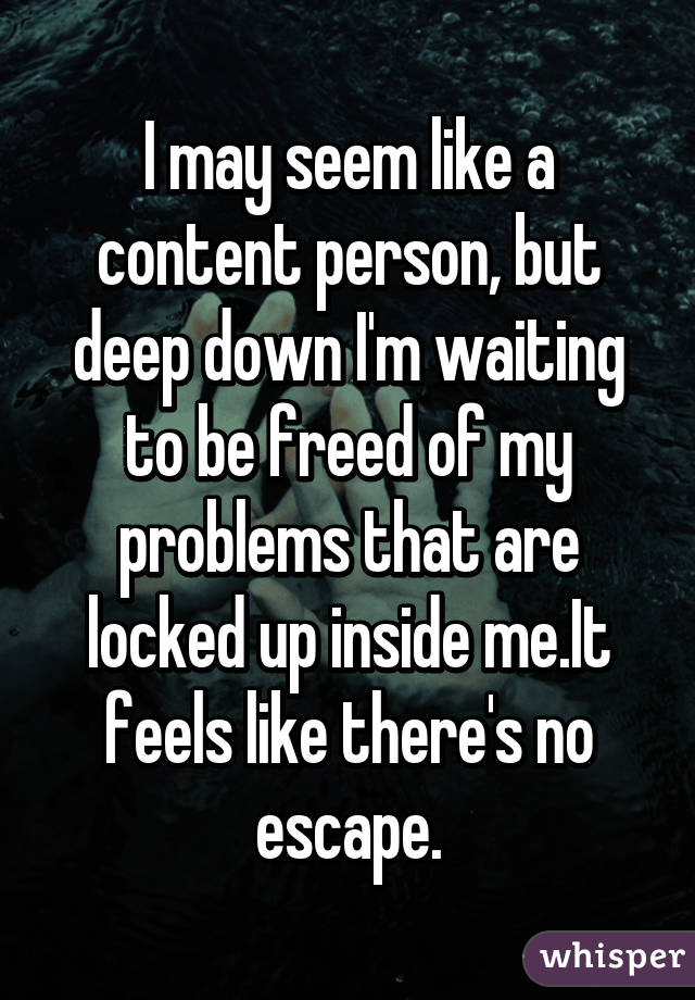 I may seem like a content person, but deep down I'm waiting to be freed of my problems that are locked up inside me.It feels like there's no escape.