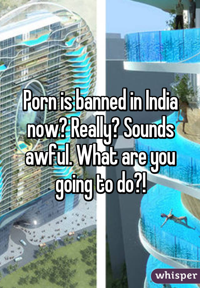 Porn is banned in India now? Really? Sounds awful. What are you going to do?!