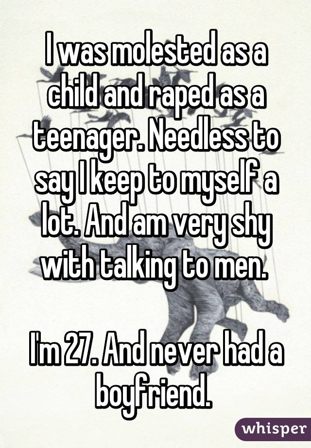 I was molested as a child and raped as a teenager. Needless to say I keep to myself a lot. And am very shy with talking to men. 

I'm 27. And never had a boyfriend. 