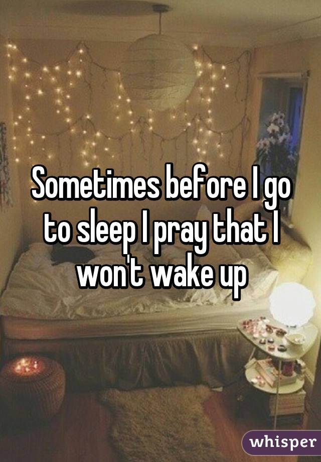 Sometimes before I go to sleep I pray that I won't wake up