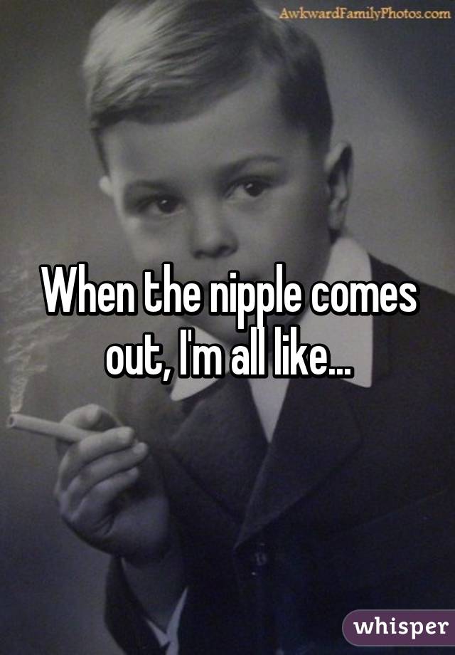 When the nipple comes out, I'm all like...