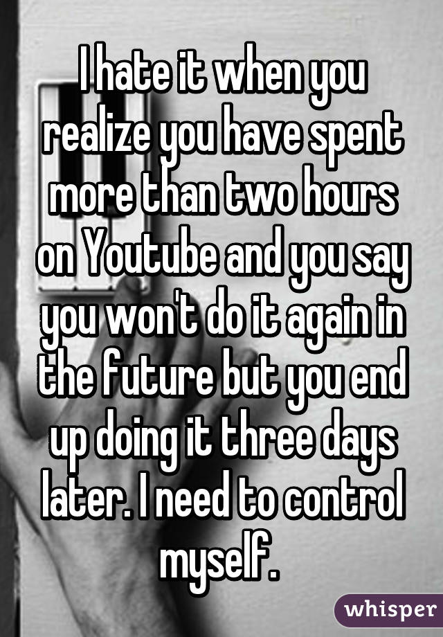 I hate it when you realize you have spent more than two hours on Youtube and you say you won't do it again in the future but you end up doing it three days later. I need to control myself. 