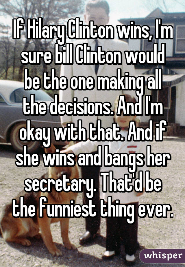 If Hilary Clinton wins, I'm sure bill Clinton would be the one making all the decisions. And I'm okay with that. And if she wins and bangs her secretary. That'd be the funniest thing ever. 