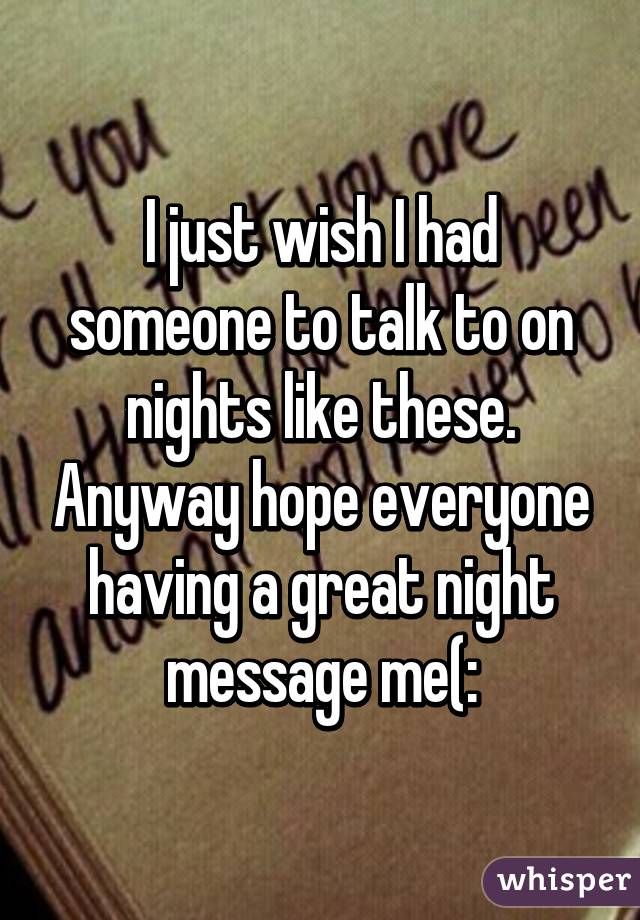I just wish I had someone to talk to on nights like these. Anyway hope everyone having a great night message me(: