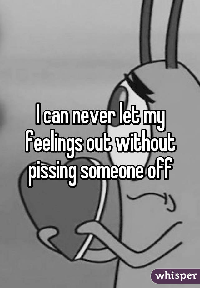 I can never let my feelings out without pissing someone off
