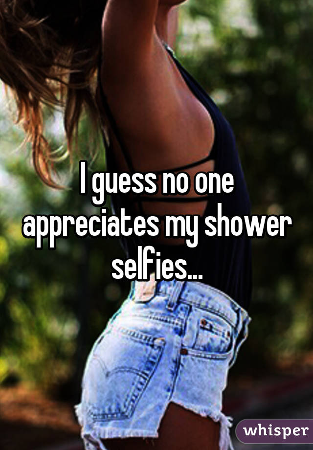 I guess no one appreciates my shower selfies...