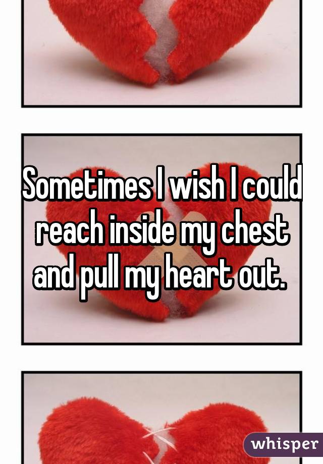 Sometimes I wish I could reach inside my chest and pull my heart out. 