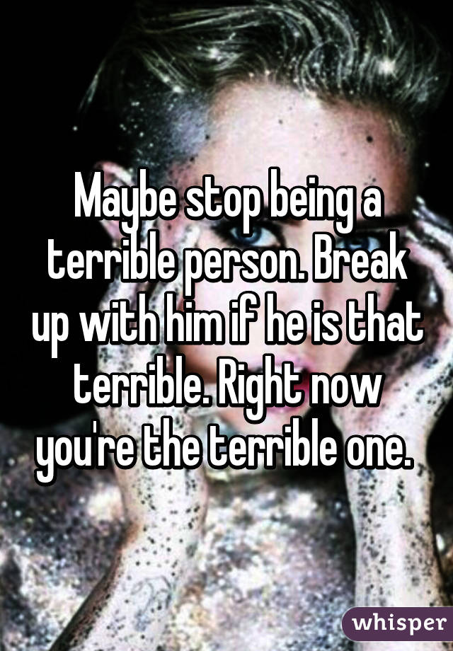Maybe stop being a terrible person. Break up with him if he is that terrible. Right now you're the terrible one. 