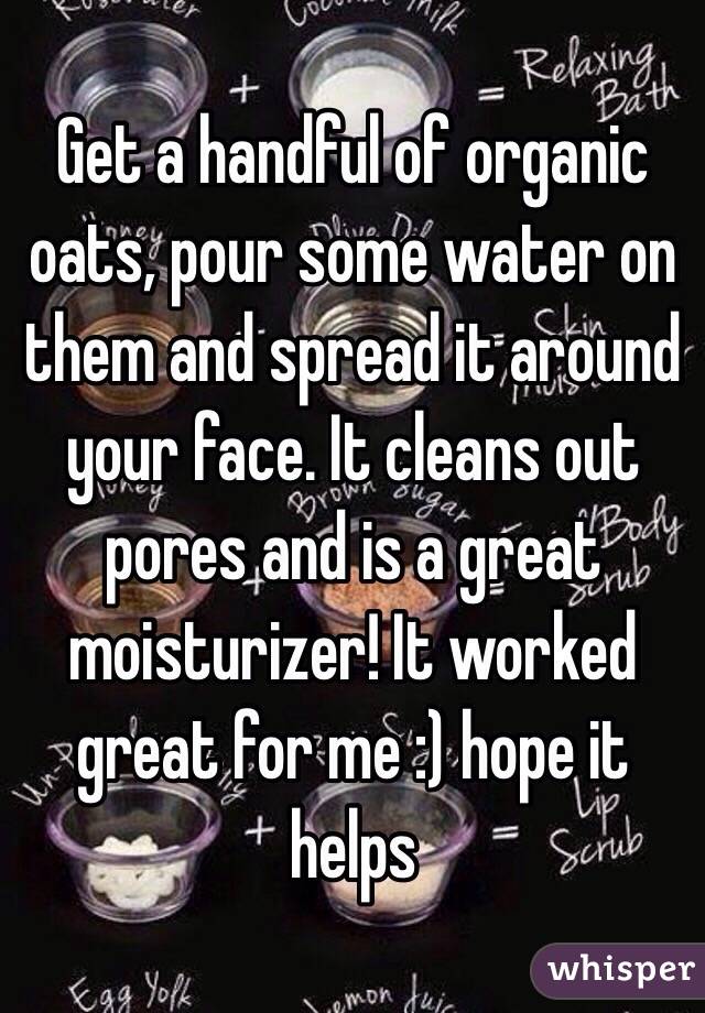  Get a handful of organic oats, pour some water on them and spread it around your face. It cleans out pores and is a great moisturizer! It worked great for me :) hope it helps