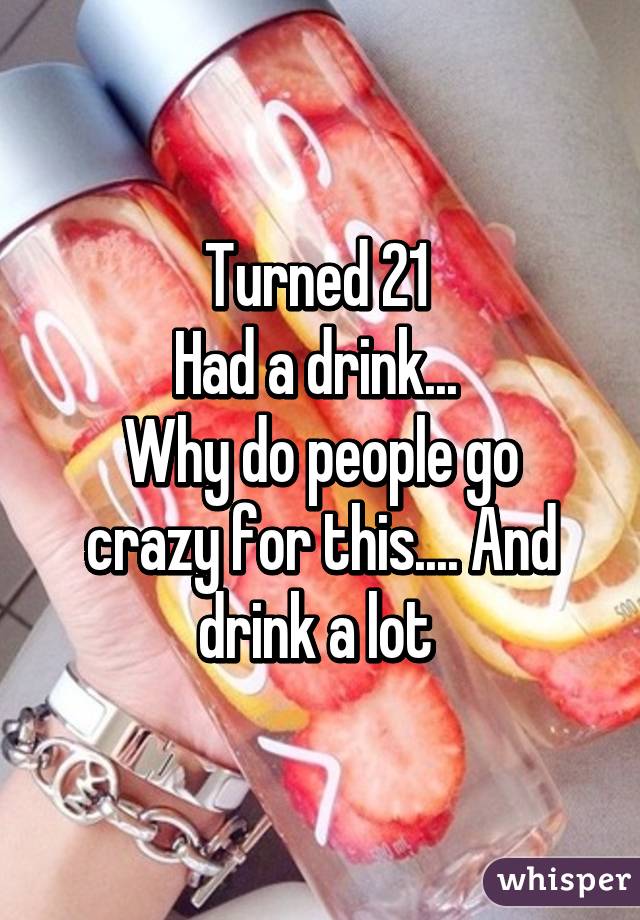 Turned 21 
Had a drink... 
Why do people go crazy for this.... And drink a lot 