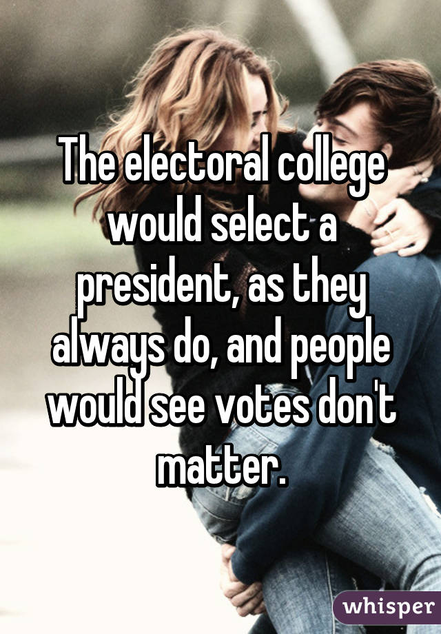 The electoral college would select a president, as they always do, and people would see votes don't matter.