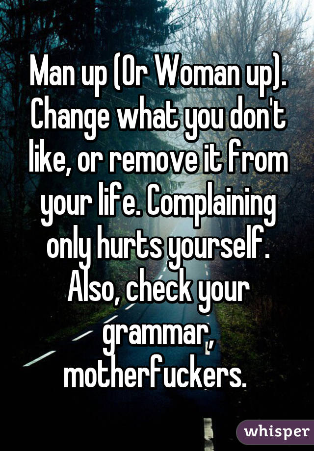 Man up (Or Woman up). Change what you don't like, or remove it from your life. Complaining only hurts yourself. Also, check your grammar, motherfuckers. 