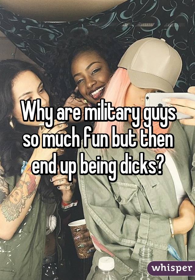 Why are military guys so much fun but then end up being dicks?