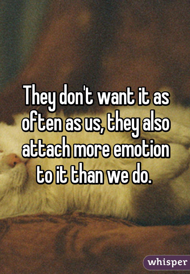 They don't want it as often as us, they also attach more emotion to it than we do. 