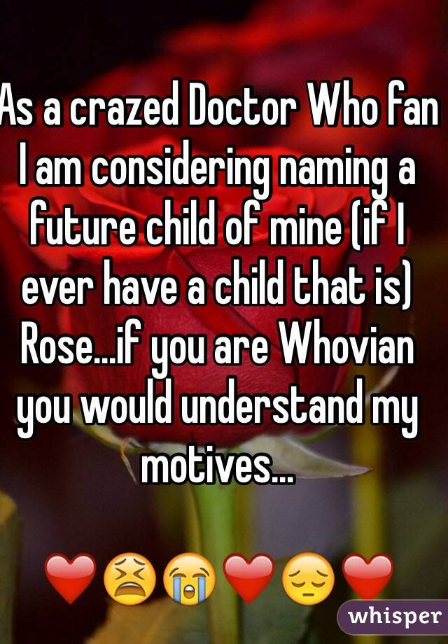 As a crazed Doctor Who fan I am considering naming a future child of mine (if I ever have a child that is) Rose...if you are Whovian you would understand my motives...

❤️😫😭❤️😔❤️