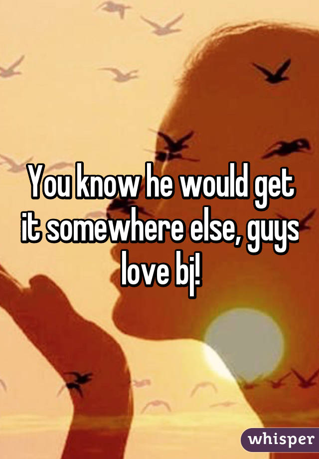 You know he would get it somewhere else, guys love bj!