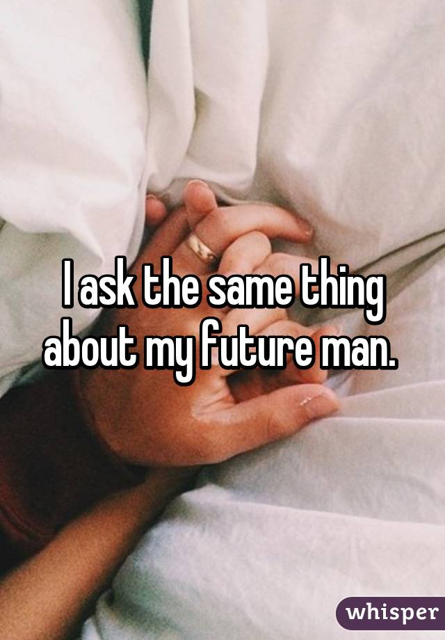 I ask the same thing about my future man. 