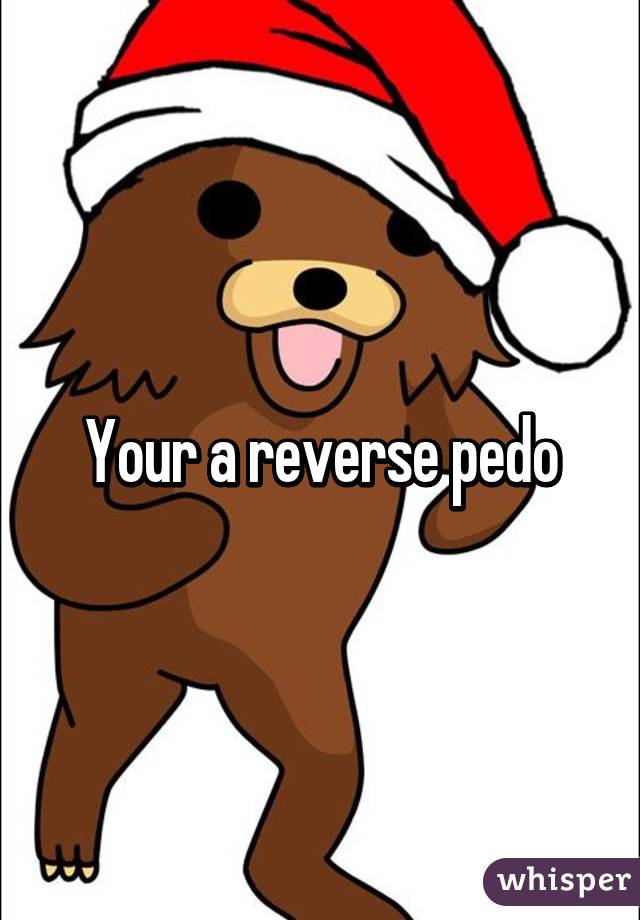 Your a reverse pedo