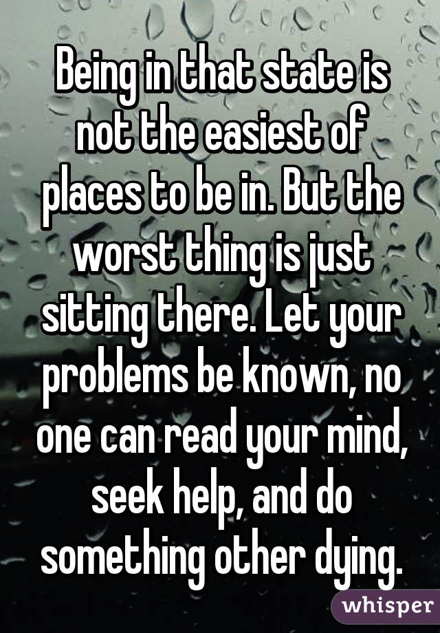 Being in that state is not the easiest of places to be in. But the worst thing is just sitting there. Let your problems be known, no one can read your mind, seek help, and do something other dying.
