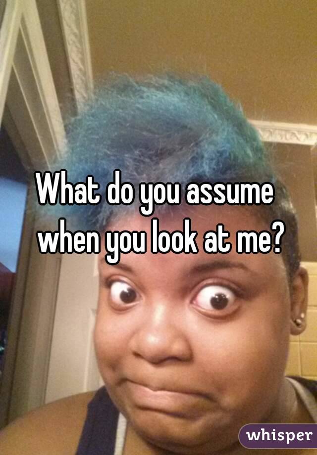 What do you assume  when you look at me?
